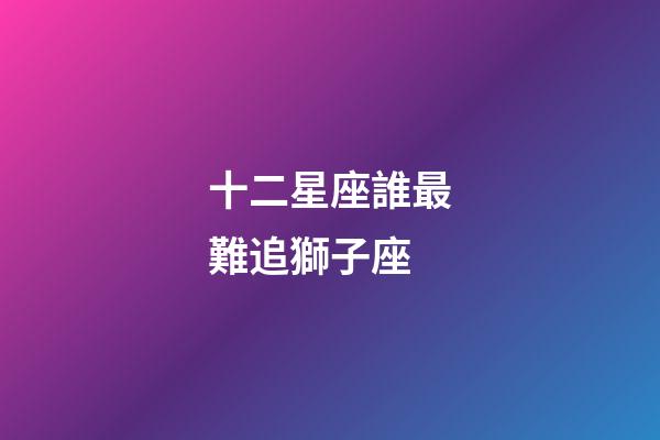 十二星座誰最難追獅子座-第1張-星座運勢-玄機派