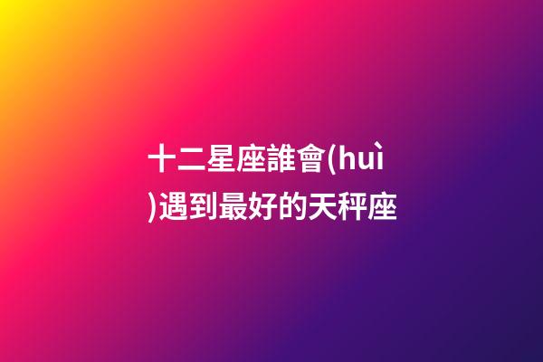 十二星座誰會(huì)遇到最好的天秤座-第1張-星座運(yùn)勢(shì)-玄機(jī)派