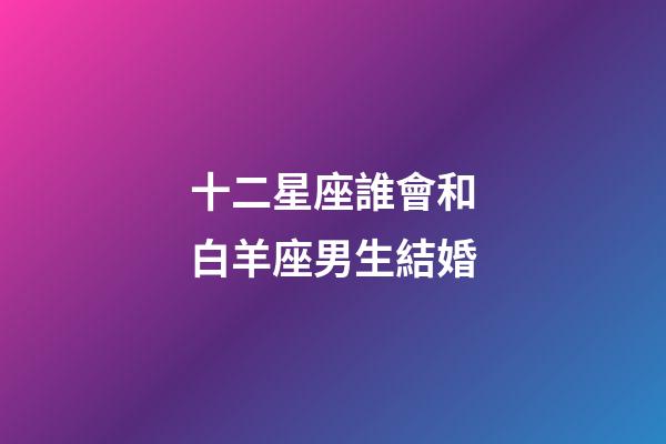 十二星座誰會和白羊座男生結婚-第1張-星座運勢-玄機派