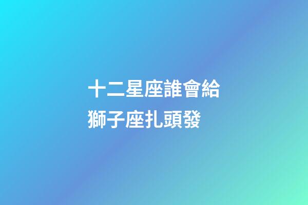 十二星座誰會給獅子座扎頭發-第1張-星座運勢-玄機派