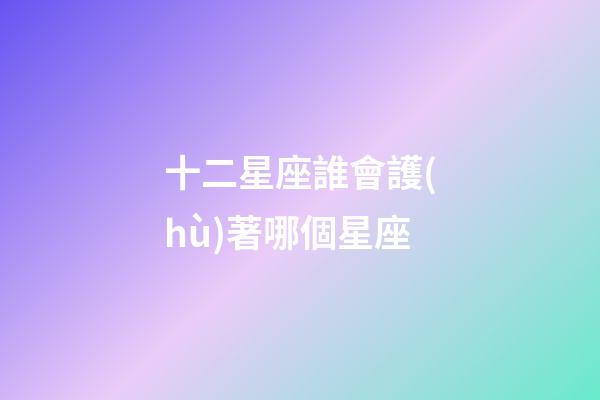十二星座誰會護(hù)著哪個星座-第1張-星座運勢-玄機(jī)派
