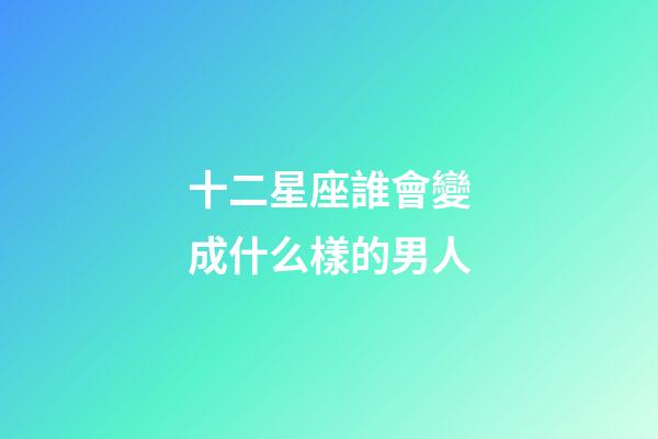 十二星座誰會變成什么樣的男人-第1張-星座運勢-玄機派