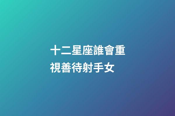 十二星座誰會重視善待射手女-第1張-星座運勢-玄機派