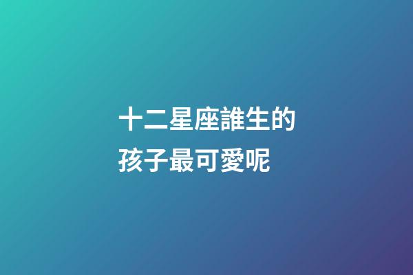 十二星座誰生的孩子最可愛呢-第1張-星座運勢-玄機派