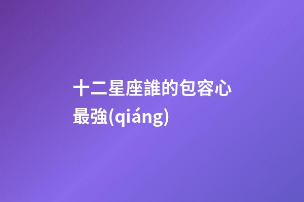 十二星座誰的包容心最強(qiáng)