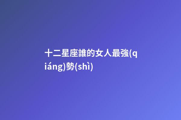 十二星座誰的女人最強(qiáng)勢(shì)-第1張-星座運(yùn)勢(shì)-玄機(jī)派