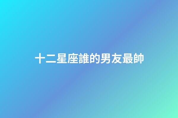 十二星座誰的男友最帥-第1張-星座運勢-玄機派