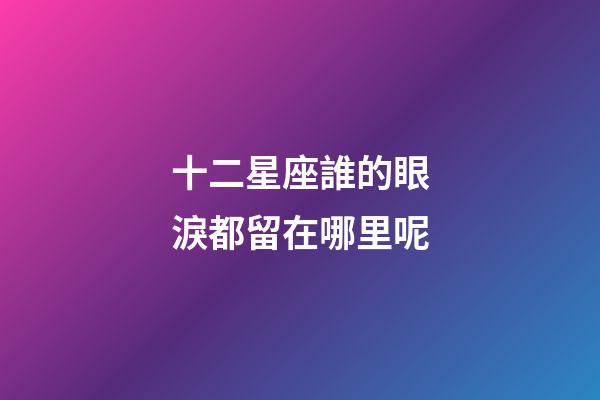 十二星座誰的眼淚都留在哪里呢-第1張-星座運勢-玄機派