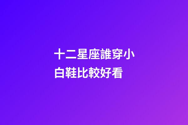十二星座誰穿小白鞋比較好看-第1張-星座運勢-玄機派
