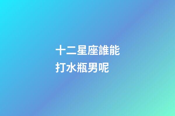 十二星座誰能打水瓶男呢-第1張-星座運勢-玄機派