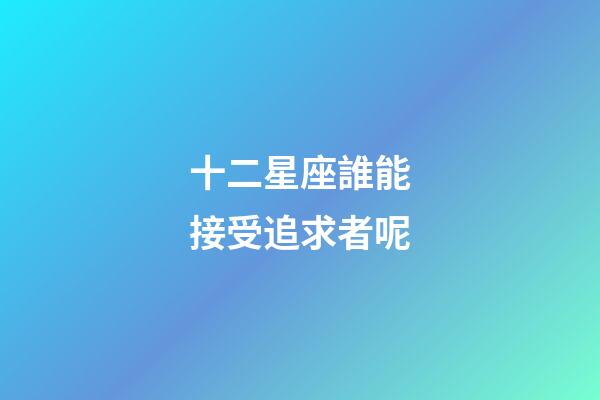 十二星座誰能接受追求者呢-第1張-星座運勢-玄機派