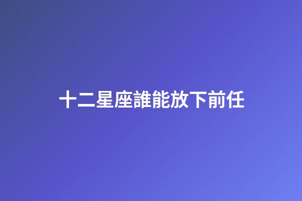十二星座誰能放下前任-第1張-星座運勢-玄機派