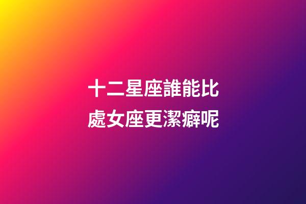 十二星座誰能比處女座更潔癖呢-第1張-星座運勢-玄機派