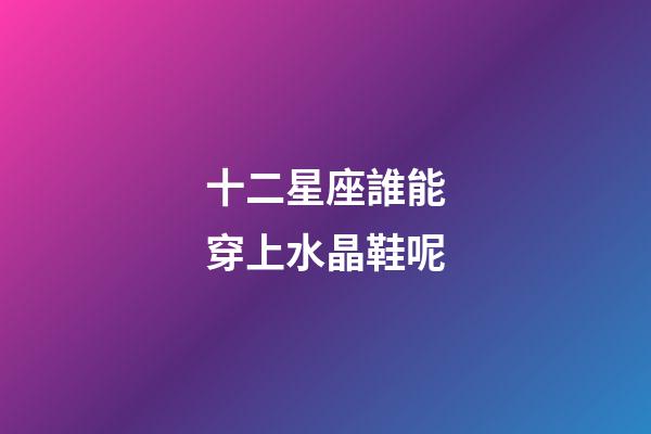 十二星座誰能穿上水晶鞋呢-第1張-星座運勢-玄機派