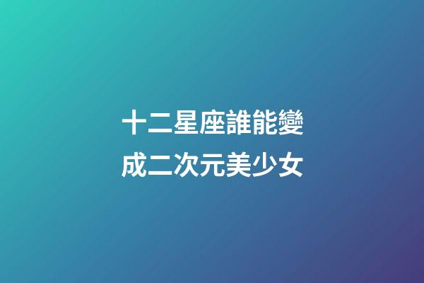 十二星座誰能變成二次元美少女-第1張-星座運勢-玄機派