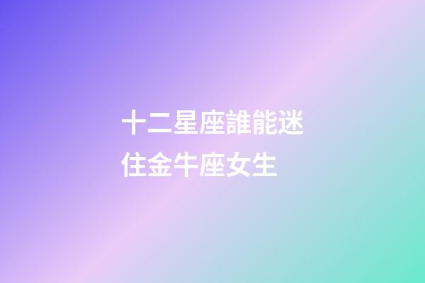 十二星座誰能迷住金牛座女生-第1張-星座運勢-玄機派
