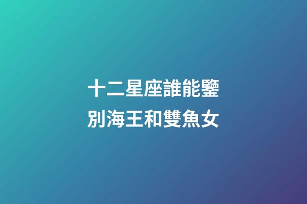 十二星座誰能鑒別海王和雙魚女-第1張-星座運(yùn)勢-玄機(jī)派