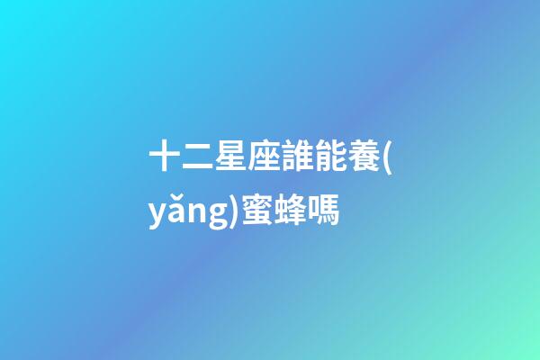 十二星座誰能養(yǎng)蜜蜂嗎-第1張-星座運(yùn)勢-玄機(jī)派