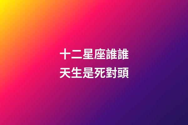 十二星座誰誰天生是死對頭-第1張-星座運勢-玄機派