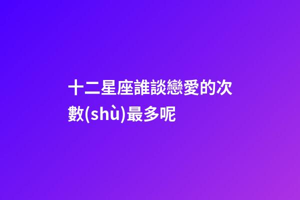 十二星座誰談戀愛的次數(shù)最多呢-第1張-星座運(yùn)勢(shì)-玄機(jī)派