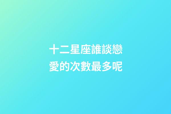 十二星座誰談戀愛的次數最多呢-第1張-星座運勢-玄機派