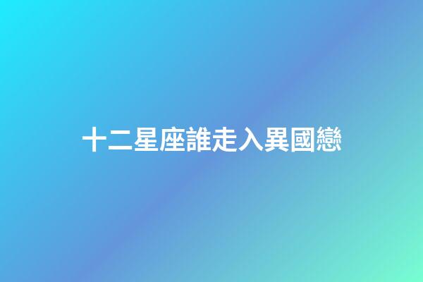 十二星座誰走入異國戀-第1張-星座運勢-玄機派