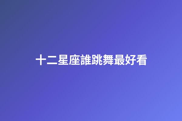 十二星座誰跳舞最好看-第1張-星座運勢-玄機派