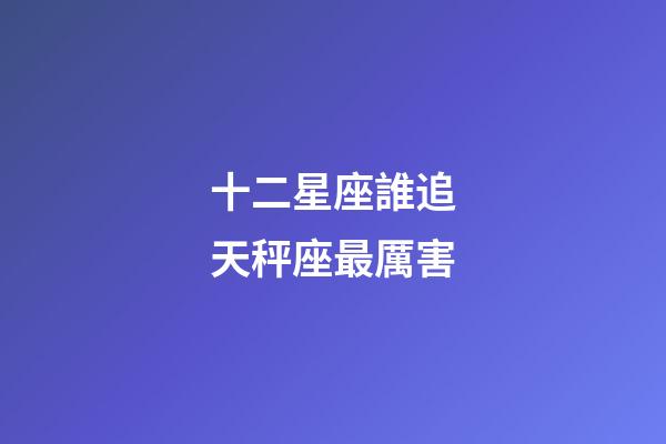 十二星座誰追天秤座最厲害-第1張-星座運勢-玄機派