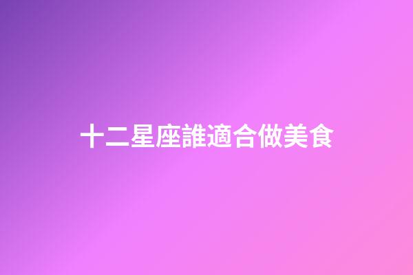 十二星座誰適合做美食-第1張-星座運勢-玄機派