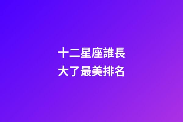 十二星座誰長大了最美排名-第1張-星座運勢-玄機派