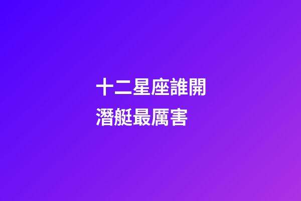 十二星座誰開潛艇最厲害-第1張-星座運勢-玄機派