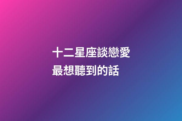 十二星座談戀愛最想聽到的話-第1張-星座運勢-玄機派