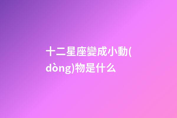 十二星座變成小動(dòng)物是什么-第1張-星座運(yùn)勢-玄機(jī)派