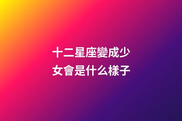 十二星座變成少女會是什么樣子-第1張-星座運勢-玄機派