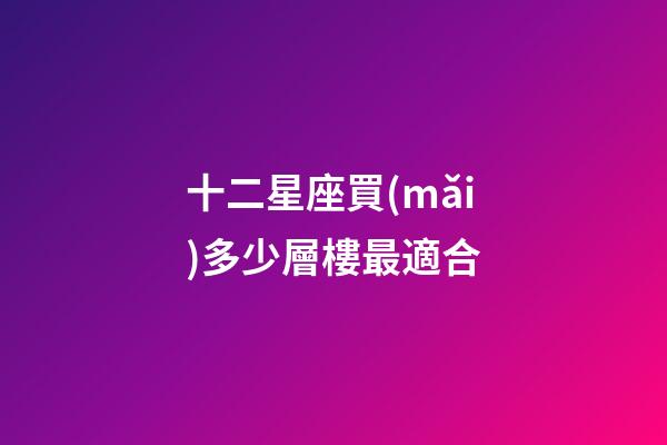 十二星座買(mǎi)多少層樓最適合-第1張-星座運(yùn)勢(shì)-玄機(jī)派