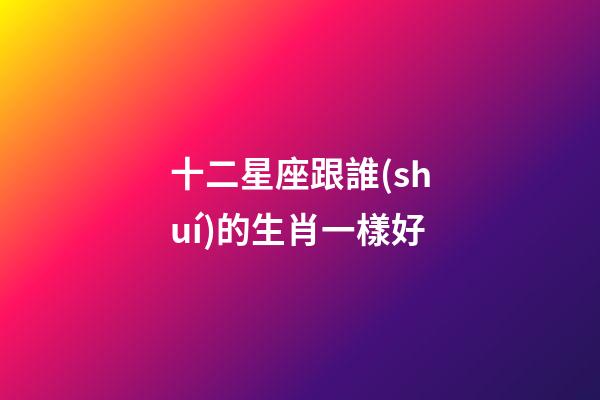 十二星座跟誰(shuí)的生肖一樣好-第1張-星座運(yùn)勢(shì)-玄機(jī)派