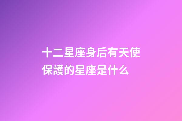 十二星座身后有天使保護的星座是什么-第1張-星座運勢-玄機派