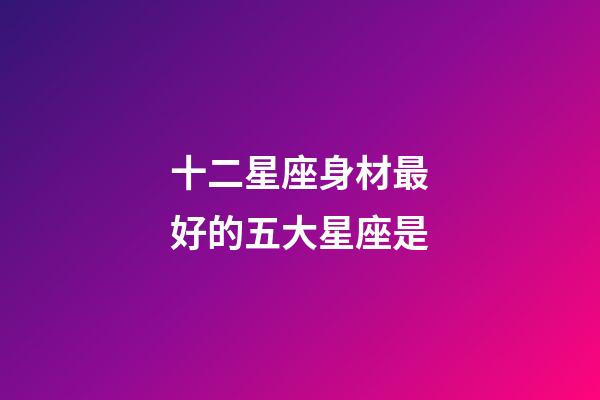 十二星座身材最好的五大星座是-第1張-星座運勢-玄機派