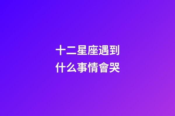 十二星座遇到什么事情會哭-第1張-星座運勢-玄機派
