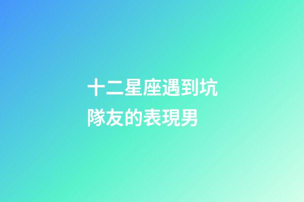 十二星座遇到坑隊友的表現男-第1張-星座運勢-玄機派