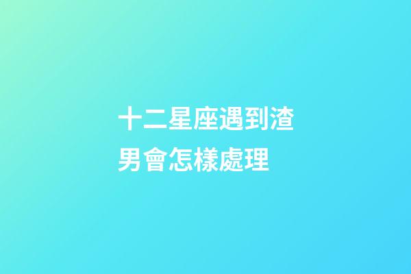 十二星座遇到渣男會怎樣處理-第1張-星座運勢-玄機派