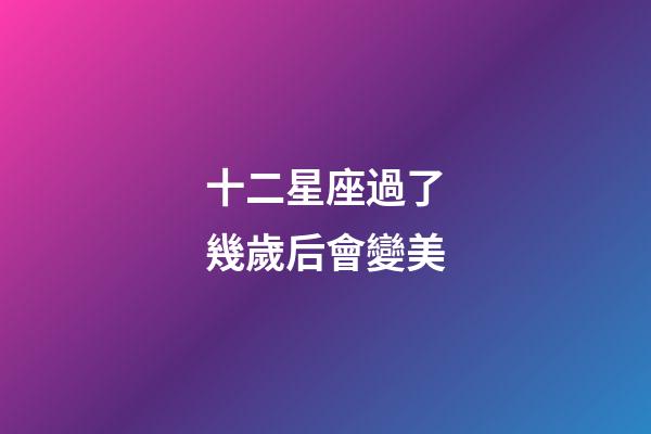 十二星座過了幾歲后會變美-第1張-星座運勢-玄機派