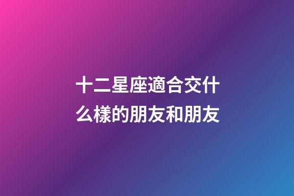 十二星座適合交什么樣的朋友和朋友-第1張-星座運勢-玄機派