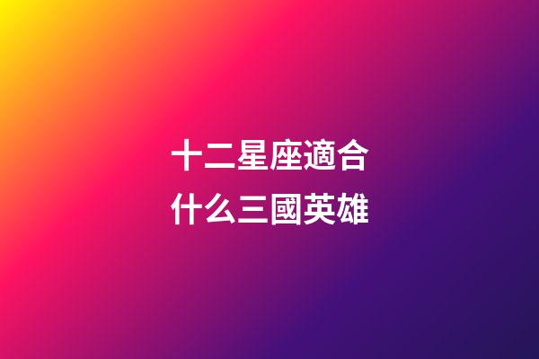 十二星座適合什么三國英雄-第1張-星座運勢-玄機派