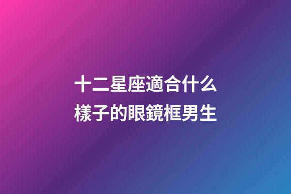 十二星座適合什么樣子的眼鏡框男生-第1張-星座運(yùn)勢-玄機(jī)派