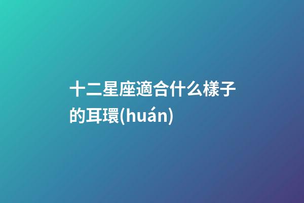 十二星座適合什么樣子的耳環(huán)-第1張-星座運(yùn)勢(shì)-玄機(jī)派