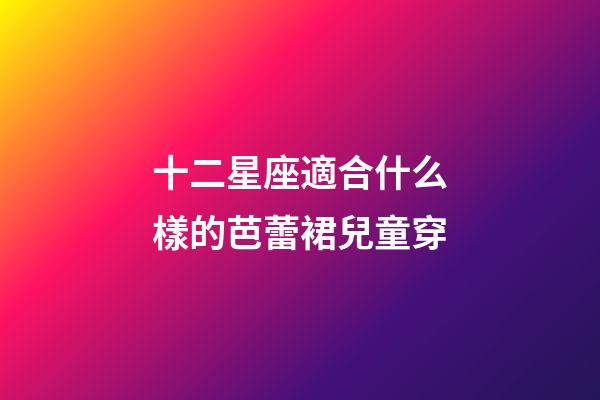 十二星座適合什么樣的芭蕾裙兒童穿-第1張-星座運勢-玄機派