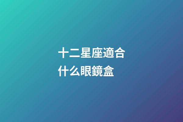 十二星座適合什么眼鏡盒-第1張-星座運勢-玄機派