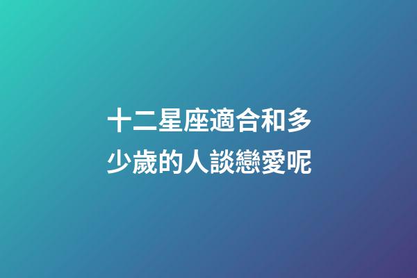 十二星座適合和多少歲的人談戀愛呢-第1張-星座運勢-玄機派