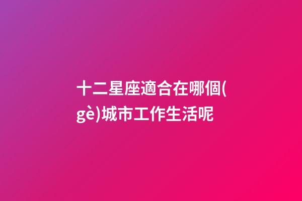 十二星座適合在哪個(gè)城市工作生活呢-第1張-星座運(yùn)勢(shì)-玄機(jī)派